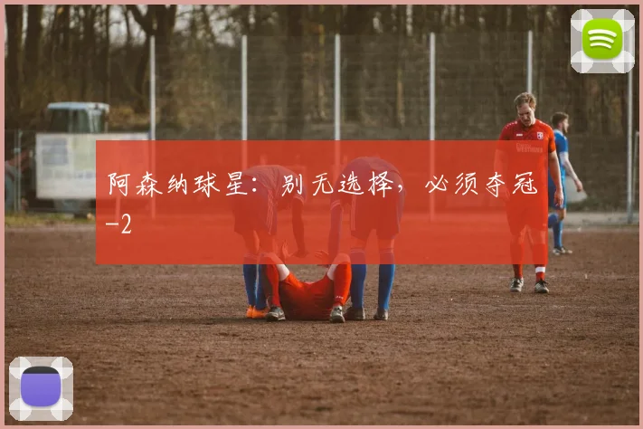 阿森纳球星：别无选择，必须夺冠