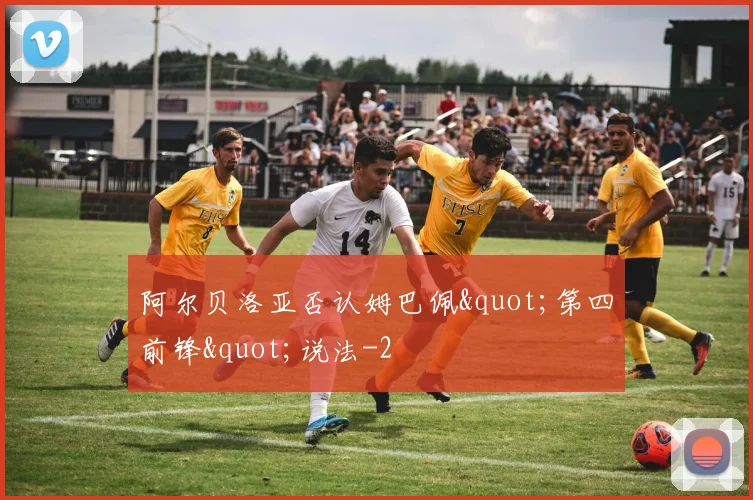 阿尔贝洛亚否认姆巴佩"第四前锋"说法