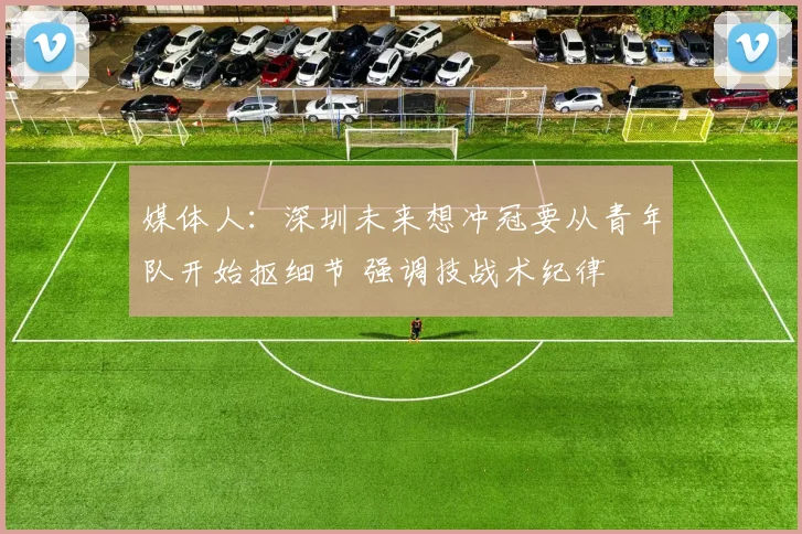 媒体人：深圳未来想冲冠要从青年队开始抠细节 强调技战术纪律