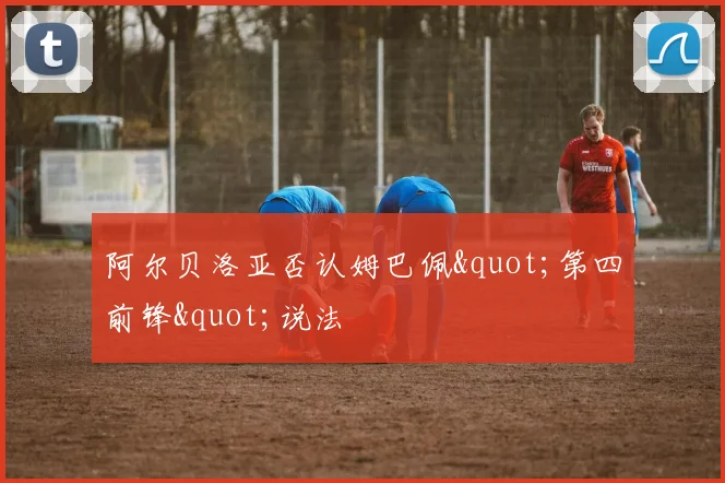 阿尔贝洛亚否认姆巴佩"第四前锋"说法