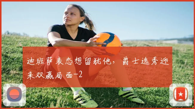 迪班萨表态想留犹他,爵士选秀迎来双赢局面