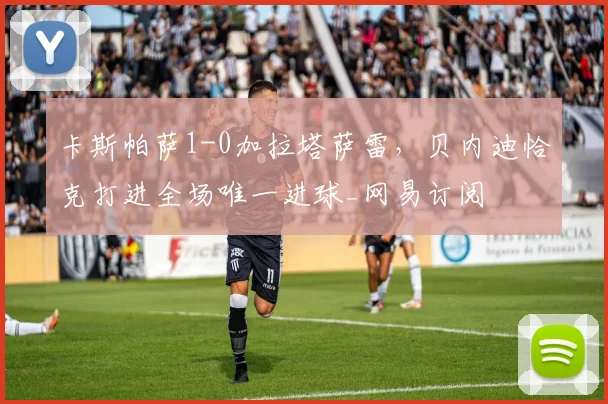 卡斯帕萨1-0加拉塔萨雷，贝内迪恰克打进全场唯一进球_网易订阅