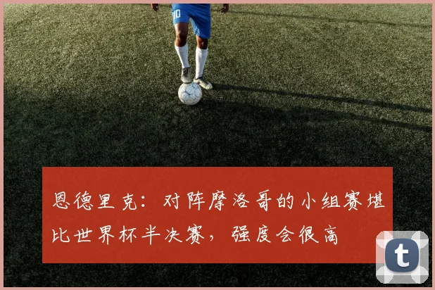 恩德里克：对阵摩洛哥的小组赛堪比世界杯半决赛，强度会很高