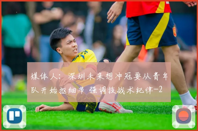 媒体人:深圳未来想冲冠要从青年队开始抠细节 强调技战术纪律