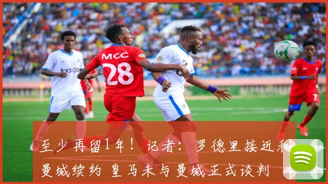 至少再留1年！记者：罗德里接近和曼城续约 皇马未与曼城正式谈判