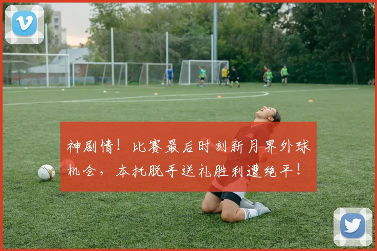 神剧情！比赛最后时刻新月界外球机会，本托脱手送礼胜利遭绝平！