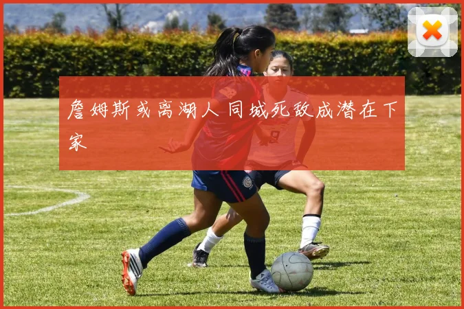 詹姆斯或离湖人 同城死敌成潜在下家
