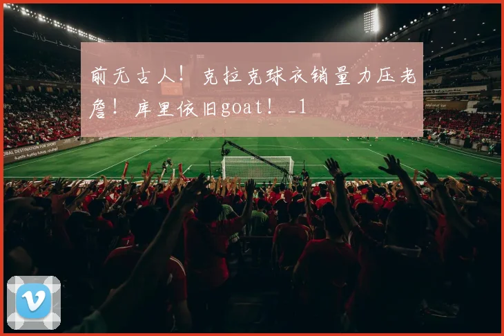 前无古人！克拉克球衣销量力压老詹！库里依旧goat！_1