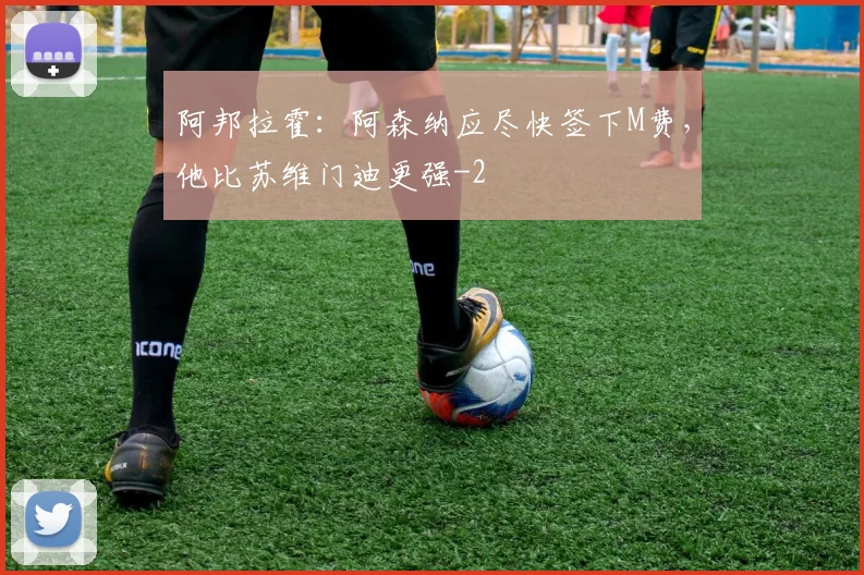 阿邦拉霍:阿森纳应尽快签下M费,他比苏维门迪更强