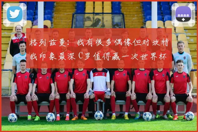 格列兹曼：我有很多偶像但对坎特我印象最深 C罗值得赢一次世界杯