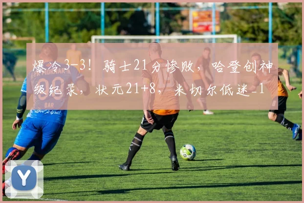 爆冷3-3！骑士21分惨败，哈登创神级纪录，状元21+8，米切尔低迷_1