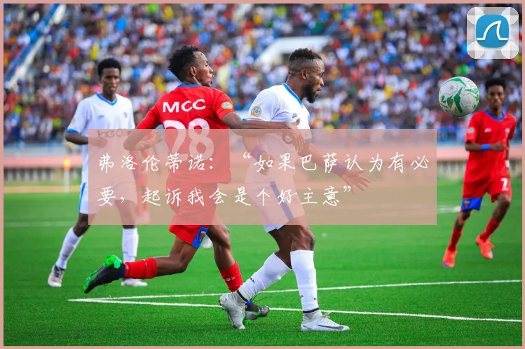 弗洛伦蒂诺：“如果巴萨认为有必要，起诉我会是个好主意”