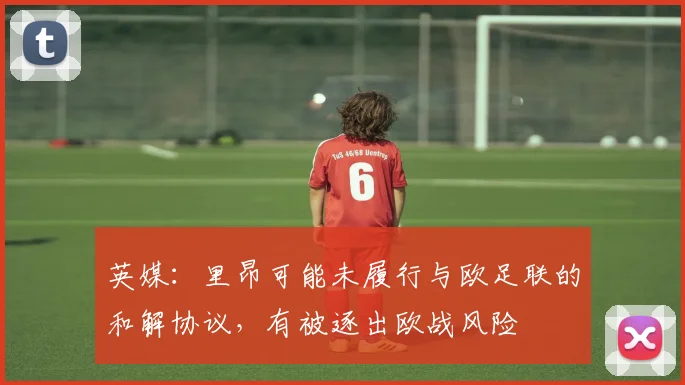 英媒：里昂可能未履行与欧足联的和解协议，有被逐出欧战风险