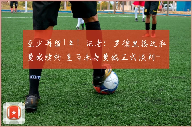 至少再留1年！记者：罗德里接近和曼城续约 皇马未与曼城正式谈判
