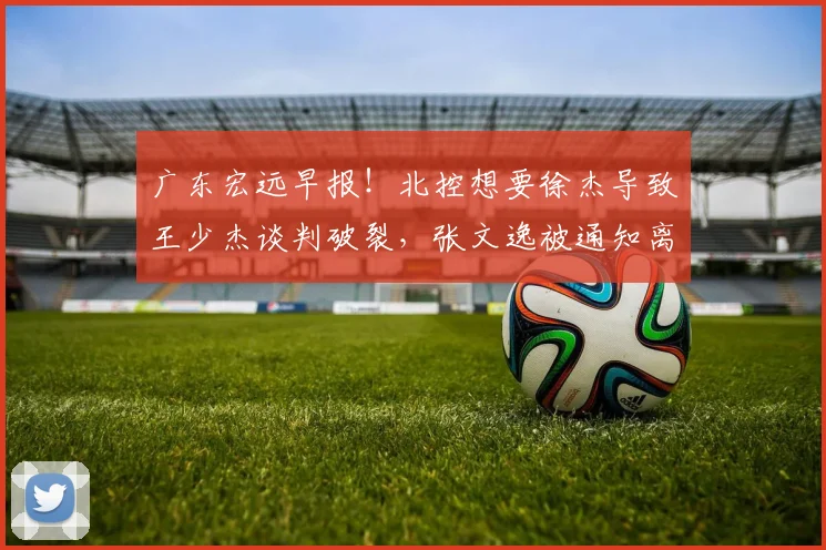 广东宏远早报！北控想要徐杰导致王少杰谈判破裂，张文逸被通知离队，焦泊乔不会离开广东男篮，萨林杰申请降薪留队