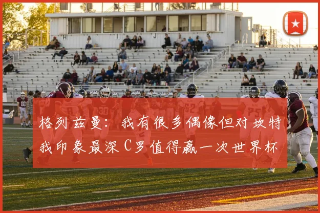 格列兹曼：我有很多偶像但对坎特我印象最深 C罗值得赢一次世界杯