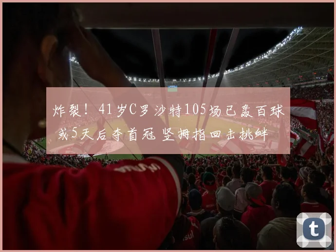 炸裂！41岁C罗沙特105场已轰百球 或5天后夺首冠 竖拇指回击挑衅