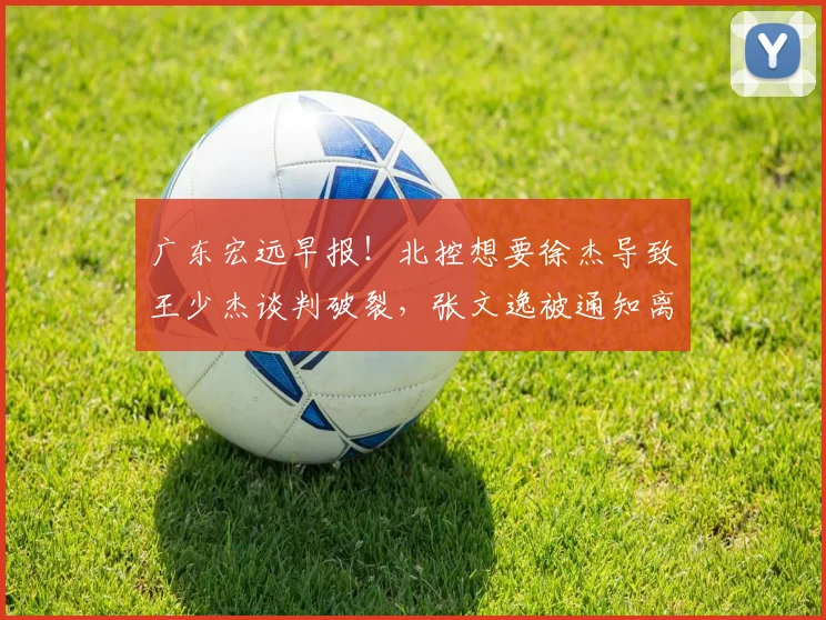 广东宏远早报!北控想要徐杰导致王少杰谈判破裂,张文逸被通知离队,焦泊乔不会离开广东男篮,萨林杰申请降薪留队