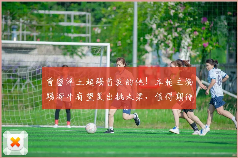 曾留洋土超踢首发的他！本轮主场踢海牛有望复出挑大梁，值得期待