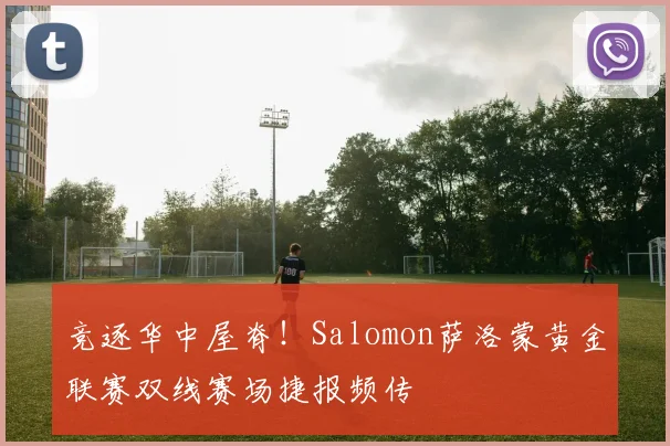 竞逐华中屋脊！Salomon萨洛蒙黄金联赛双线赛场捷报频传