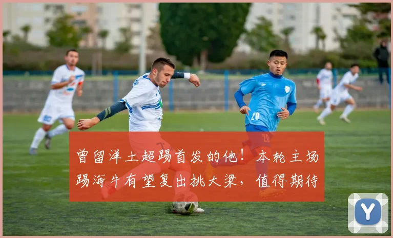 曾留洋土超踢首发的他！本轮主场踢海牛有望复出挑大梁，值得期待