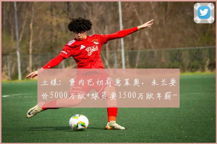 土媒:费内巴切有意莱奥,米兰要价5000万欧+球员要1500万欧年薪