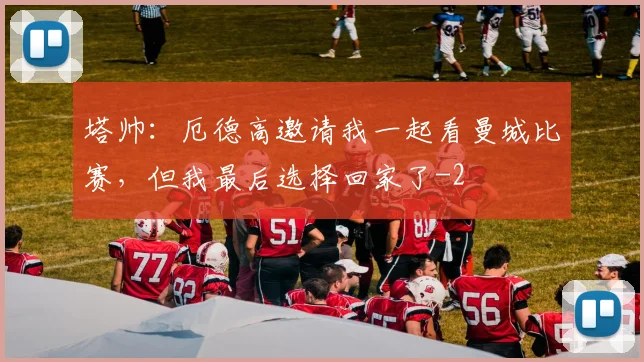 塔帅:厄德高邀请我一起看曼城比赛,但我最后选择回家了