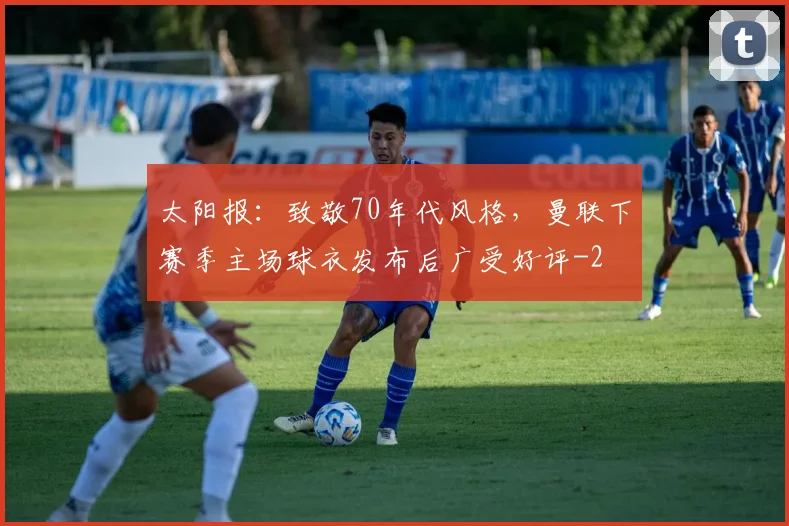太阳报：致敬70年代风格，曼联下赛季主场球衣发布后广受好评