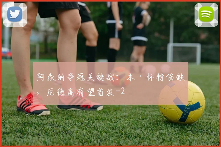 阿森纳争冠关键战：本·怀特伤缺，厄德高有望首发