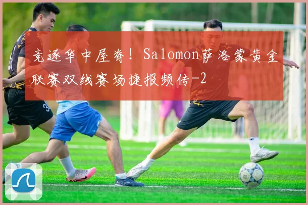 竞逐华中屋脊!Salomon萨洛蒙黄金联赛双线赛场捷报频传