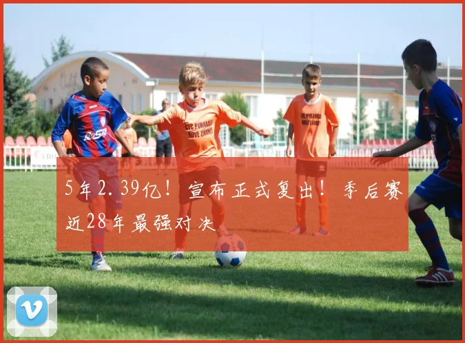 5年2.39亿！宣布正式复出！季后赛近28年最强对决