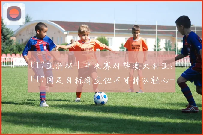 U17亚洲杯|半决赛对阵澳大利亚,U17国足目标有变但不可掉以轻心