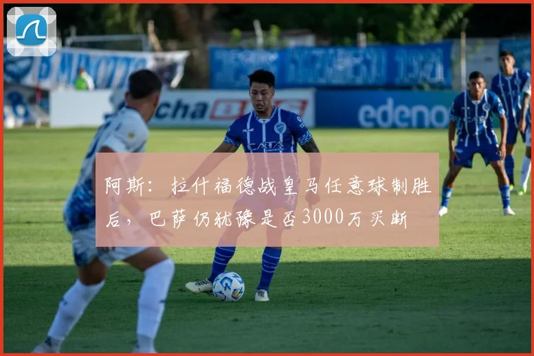 阿斯：拉什福德战皇马任意球制胜后，巴萨仍犹豫是否3000万买断