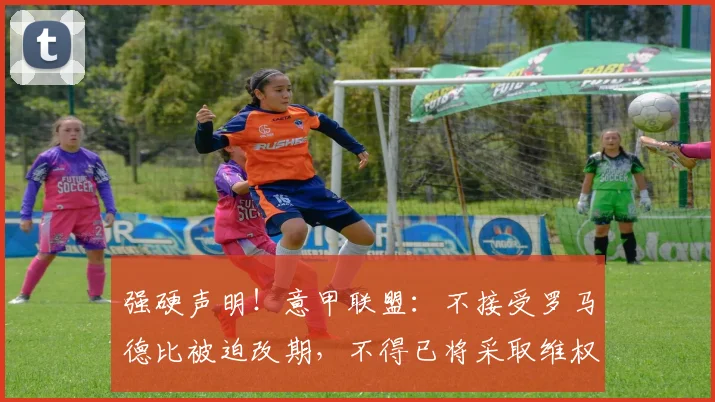 强硬声明！意甲联盟：不接受罗马德比被迫改期，不得已将采取维权