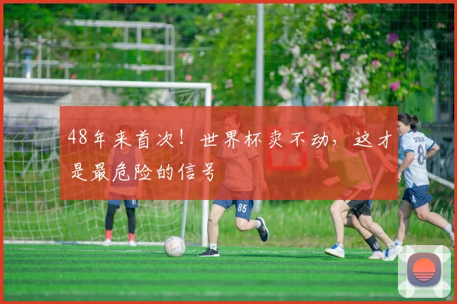 48年来首次！世界杯卖不动，这才是最危险的信号