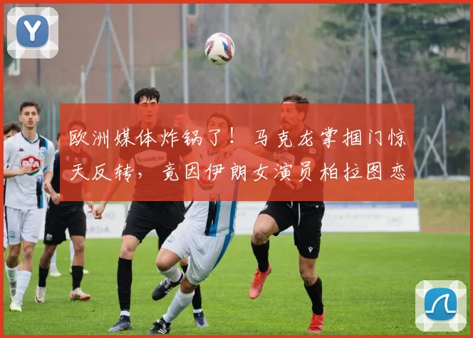 欧洲媒体炸锅了!马克龙掌掴门惊天反转,竟因伊朗女演员柏拉图恋爱?