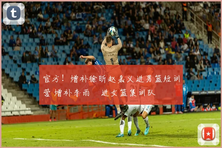 官方！增补徐昕赵嘉义进男篮短训营 增补李雨汧进女篮集训队