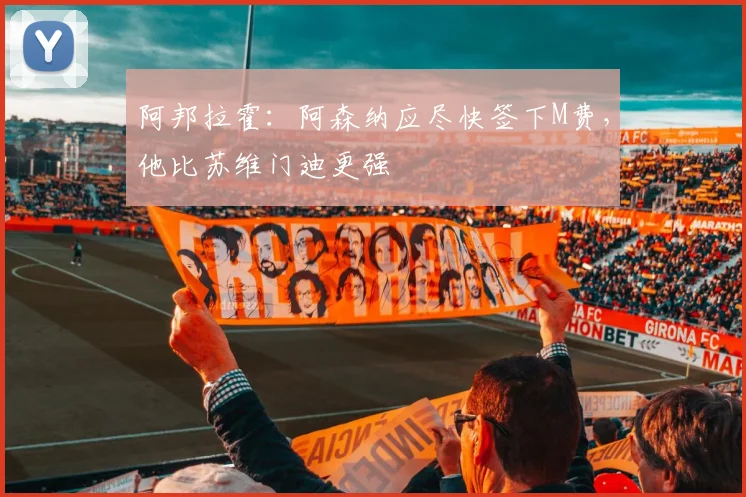 阿邦拉霍:阿森纳应尽快签下M费,他比苏维门迪更强