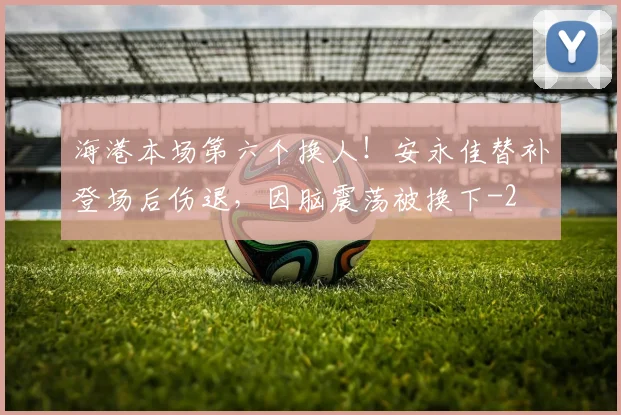 海港本场第六个换人!安永佳替补登场后伤退,因脑震荡被换下