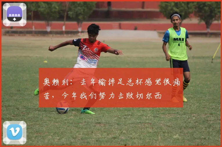 奥赖利：去年输掉足总杯感觉很痛苦，今年我们努力击败切尔西