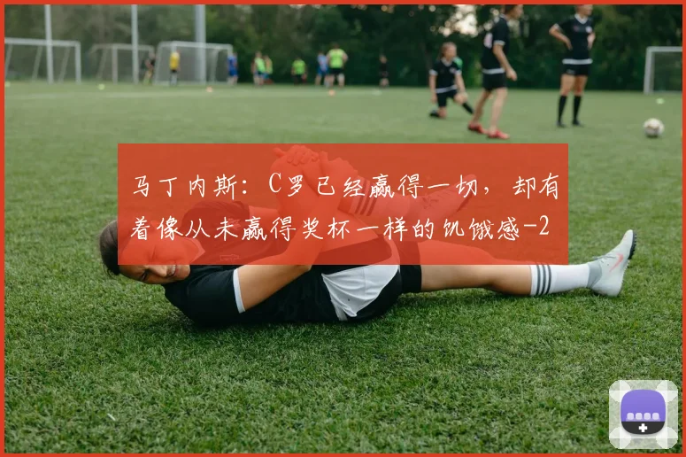 马丁内斯:C罗已经赢得一切,却有着像从未赢得奖杯一样的饥饿感