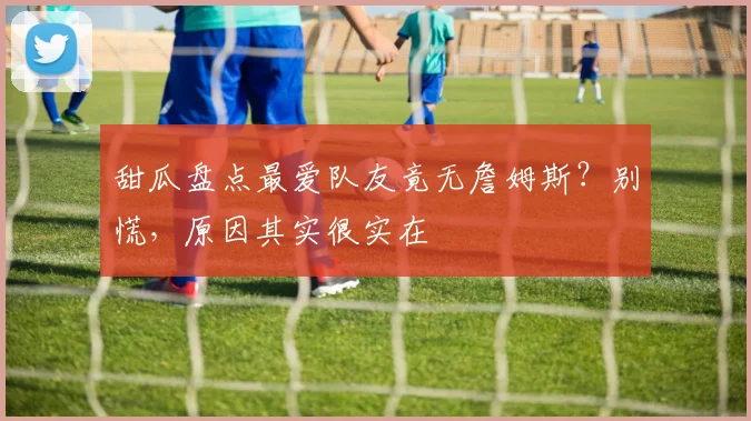 甜瓜盘点最爱队友竟无詹姆斯？别慌，原因其实很实在
