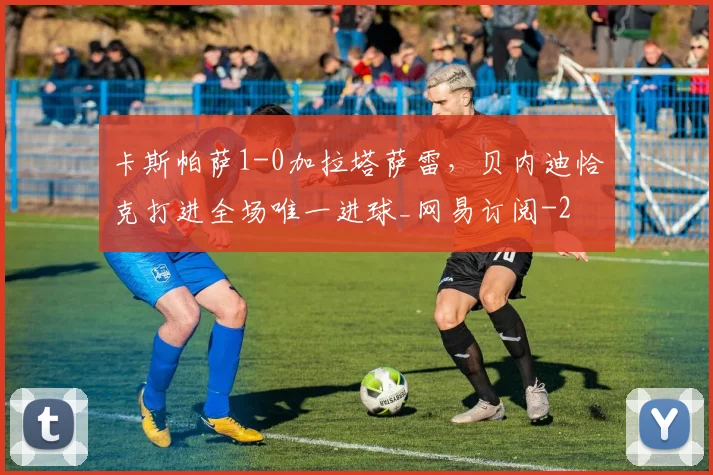 卡斯帕萨1-0加拉塔萨雷,贝内迪恰克打进全场唯一进球_网易订阅